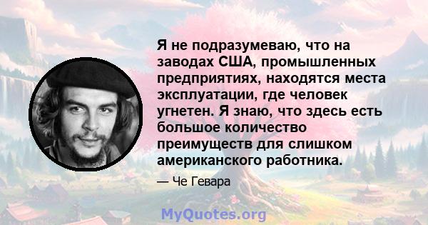 Я не подразумеваю, что на заводах США, промышленных предприятиях, находятся места эксплуатации, где человек угнетен. Я знаю, что здесь есть большое количество преимуществ для слишком американского работника.