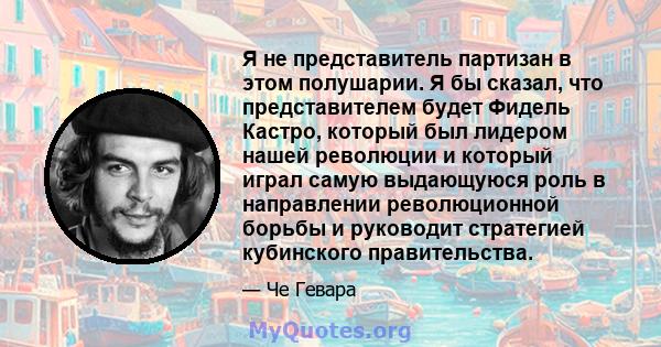 Я не представитель партизан в этом полушарии. Я бы сказал, что представителем будет Фидель Кастро, который был лидером нашей революции и который играл самую выдающуюся роль в направлении революционной борьбы и руководит 