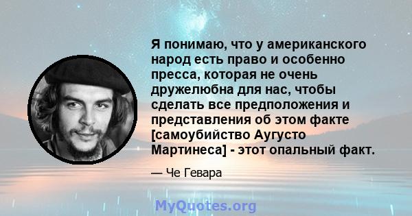 Я понимаю, что у американского народ есть право и особенно пресса, которая не очень дружелюбна для нас, чтобы сделать все предположения и представления об этом факте [самоубийство Аугусто Мартинеса] - этот опальный факт.