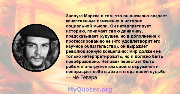 Заслуга Маркса в том, что он внезапно создает качественные изменения в истории социальной мысли. Он интерпретирует историю, понимает свою динамику, предсказывает будущее, но в дополнение к прогнозированию ее (что