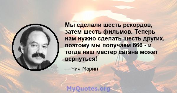 Мы сделали шесть рекордов, затем шесть фильмов. Теперь нам нужно сделать шесть других, поэтому мы получаем 666 - и тогда наш мастер сатана может вернуться!