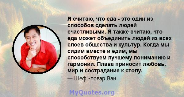 Я считаю, что еда - это один из способов сделать людей счастливыми. Я также считаю, что еда может объединить людей из всех слоев общества и культур. Когда мы сидим вместе и едим, мы способствуем лучшему пониманию и