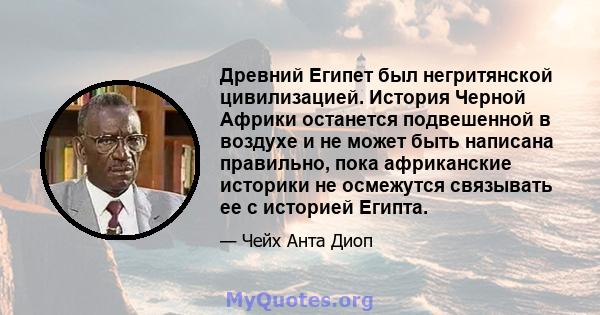 Древний Египет был негритянской цивилизацией. История Черной Африки останется подвешенной в воздухе и не может быть написана правильно, пока африканские историки не осмежутся связывать ее с историей Египта.