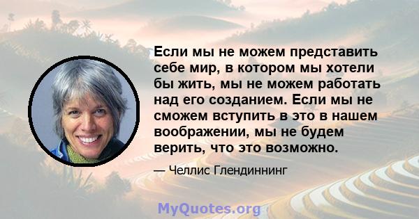 Если мы не можем представить себе мир, в котором мы хотели бы жить, мы не можем работать над его созданием. Если мы не сможем вступить в это в нашем воображении, мы не будем верить, что это возможно.