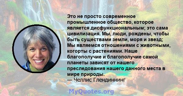 Это не просто современное промышленное общество, которое является дисфункциональным; это сама цивилизация. Мы, люди, рождены, чтобы быть существами земли, моря и звезд; Мы являемся отношениями с животными, когорты с