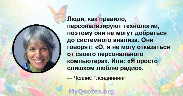 Люди, как правило, персонализируют технологии, поэтому они не могут добраться до системного анализа. Они говорят: «О, я не могу отказаться от своего персонального компьютера». Или: «Я просто слишком люблю радио».