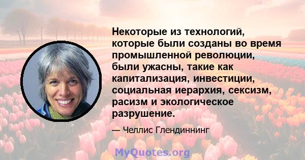 Некоторые из технологий, которые были созданы во время промышленной революции, были ужасны, такие как капитализация, инвестиции, социальная иерархия, сексизм, расизм и экологическое разрушение.