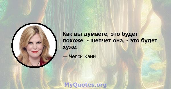 Как вы думаете, это будет похоже, - шепчет она, - это будет хуже.