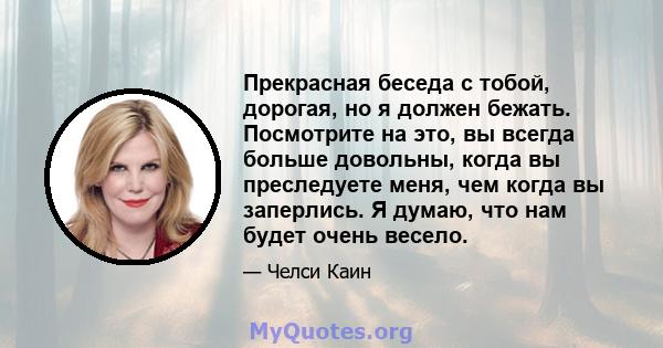 Прекрасная беседа с тобой, дорогая, но я должен бежать. Посмотрите на это, вы всегда больше довольны, когда вы преследуете меня, чем когда вы заперлись. Я думаю, что нам будет очень весело.