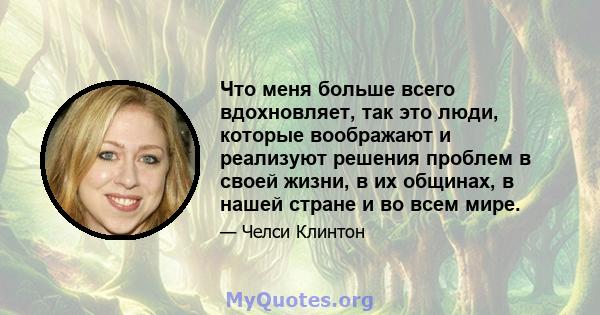 Что меня больше всего вдохновляет, так это люди, которые воображают и реализуют решения проблем в своей жизни, в их общинах, в нашей стране и во всем мире.