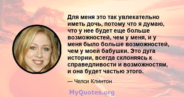 Для меня это так увлекательно иметь дочь, потому что я думаю, что у нее будет еще больше возможностей, чем у меня, и у меня было больше возможностей, чем у моей бабушки. Это дуга истории, всегда склоняясь к