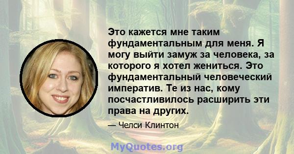 Это кажется мне таким фундаментальным для меня. Я могу выйти замуж за человека, за которого я хотел жениться. Это фундаментальный человеческий императив. Те из нас, кому посчастливилось расширить эти права на других.