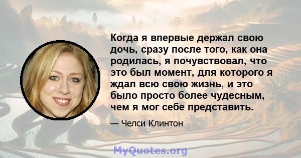 Когда я впервые держал свою дочь, сразу после того, как она родилась, я почувствовал, что это был момент, для которого я ждал всю свою жизнь, и это было просто более чудесным, чем я мог себе представить.