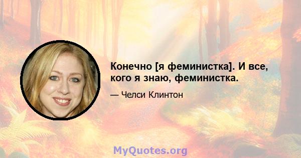 Конечно [я феминистка]. И все, кого я знаю, феминистка.