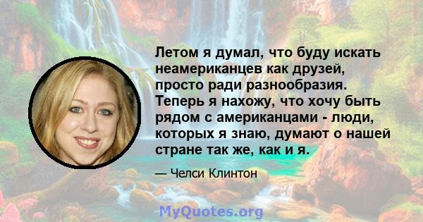 Летом я думал, что буду искать неамериканцев как друзей, просто ради разнообразия. Теперь я нахожу, что хочу быть рядом с американцами - люди, которых я знаю, думают о нашей стране так же, как и я.