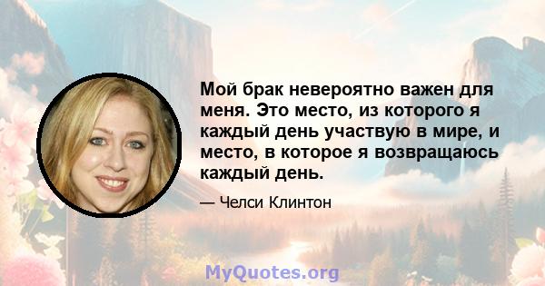 Мой брак невероятно важен для меня. Это место, из которого я каждый день участвую в мире, и место, в которое я возвращаюсь каждый день.