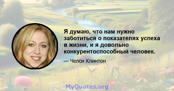 Я думаю, что нам нужно заботиться о показателях успеха в жизни, и я довольно конкурентоспособный человек.