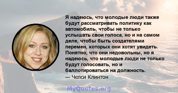 Я надеюсь, что молодые люди также будут рассматривать политику как автомобиль, чтобы не только услышать свои голоса, но и на самом деле, чтобы быть создателями перемен, которых они хотят увидеть. Понятно, что они