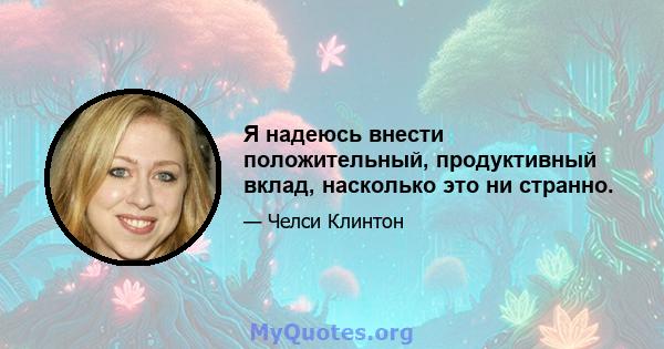 Я надеюсь внести положительный, продуктивный вклад, насколько это ни странно.