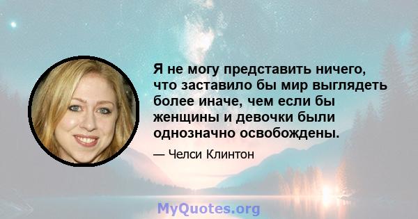 Я не могу представить ничего, что заставило бы мир выглядеть более иначе, чем если бы женщины и девочки были однозначно освобождены.