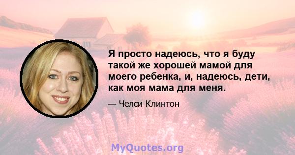 Я просто надеюсь, что я буду такой же хорошей мамой для моего ребенка, и, надеюсь, дети, как моя мама для меня.