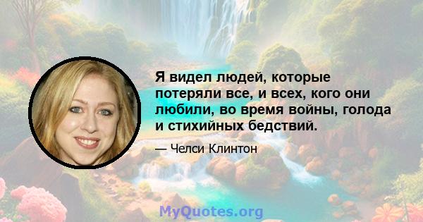 Я видел людей, которые потеряли все, и всех, кого они любили, во время войны, голода и стихийных бедствий.