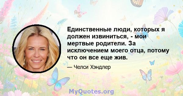 Единственные люди, которых я должен извиниться, - мои мертвые родители. За исключением моего отца, потому что он все еще жив.