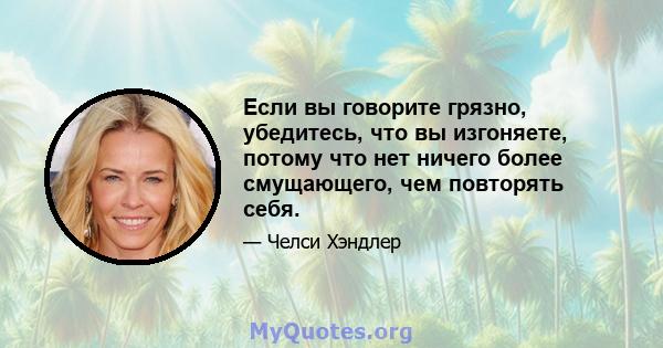 Если вы говорите грязно, убедитесь, что вы изгоняете, потому что нет ничего более смущающего, чем повторять себя.