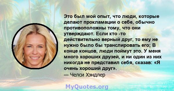 Это был мой опыт, что люди, которые делают прокламации о себе, обычно противоположны тому, что они утверждают. Если кто -то действительно верный друг, то ему не нужно было бы транслировать его; В конце концов, люди