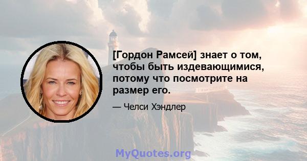 [Гордон Рамсей] знает о том, чтобы быть издевающимися, потому что посмотрите на размер его.