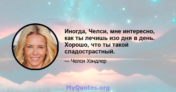 Иногда, Челси, мне интересно, как ты лечишь изо дня в день. Хорошо, что ты такой сладострастный.