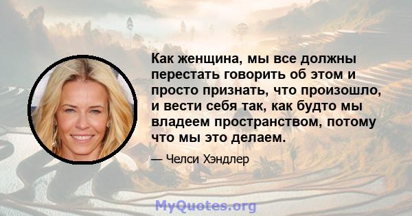 Как женщина, мы все должны перестать говорить об этом и просто признать, что произошло, и вести себя так, как будто мы владеем пространством, потому что мы это делаем.