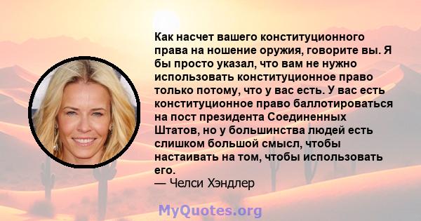 Как насчет вашего конституционного права на ношение оружия, говорите вы. Я бы просто указал, что вам не нужно использовать конституционное право только потому, что у вас есть. У вас есть конституционное право