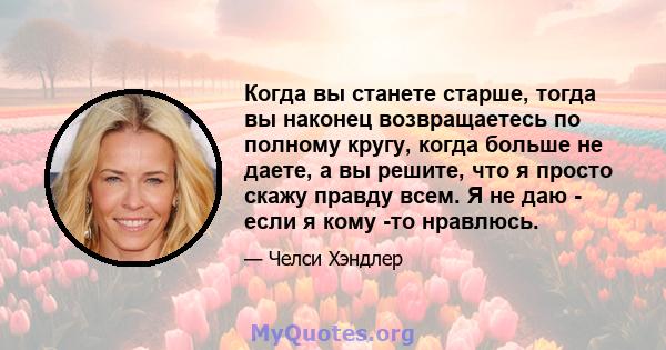 Когда вы станете старше, тогда вы наконец возвращаетесь по полному кругу, когда больше не даете, а вы решите, что я просто скажу правду всем. Я не даю - если я кому -то нравлюсь.