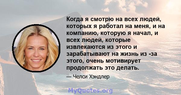 Когда я смотрю на всех людей, которых я работал на меня, и на компанию, которую я начал, и всех людей, которые извлекаются из этого и зарабатывают на жизнь из -за этого, очень мотивирует продолжать это делать.