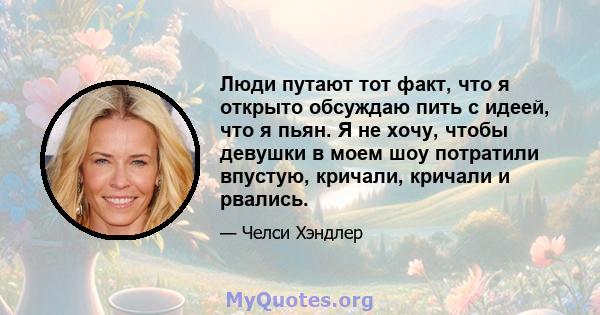 Люди путают тот факт, что я открыто обсуждаю пить с идеей, что я пьян. Я не хочу, чтобы девушки в моем шоу потратили впустую, кричали, кричали и рвались.