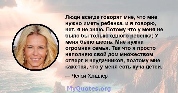 Люди всегда говорят мне, что мне нужно иметь ребенка, и я говорю, нет, я не знаю. Потому что у меня не было бы только одного ребенка; У меня было шесть. Мне нужна огромная семья. Так что я просто наполняю свой дом