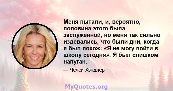 Меня пытали, и, вероятно, половина этого была заслуженной, но меня так сильно издевались, что были дни, когда я был похож: «Я не могу пойти в школу сегодня». Я был слишком напуган.