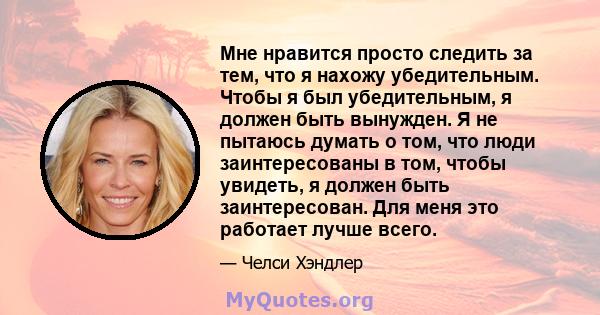 Мне нравится просто следить за тем, что я нахожу убедительным. Чтобы я был убедительным, я должен быть вынужден. Я не пытаюсь думать о том, что люди заинтересованы в том, чтобы увидеть, я должен быть заинтересован. Для