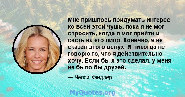 Мне пришлось придумать интерес ко всей этой чушь, пока я не мог спросить, когда я мог прийти и сесть на его лицо. Конечно, я не сказал этого вслух. Я никогда не говорю то, что я действительно хочу. Если бы я это сделал, 