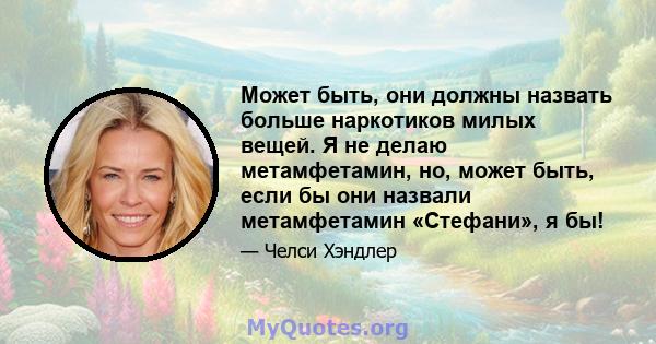 Может быть, они должны назвать больше наркотиков милых вещей. Я не делаю метамфетамин, но, может быть, если бы они назвали метамфетамин «Стефани», я бы!