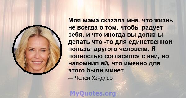 Моя мама сказала мне, что жизнь не всегда о том, чтобы радует себя, и что иногда вы должны делать что -то для единственной пользы другого человека. Я полностью согласился с ней, но напомнил ей, что именно для этого были 