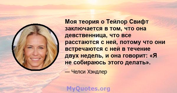 Моя теория о Тейлор Свифт заключается в том, что она девственница, что все расстаются с ней, потому что они встречаются с ней в течение двух недель, и она говорит: «Я не собираюсь этого делать».