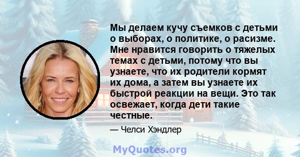 Мы делаем кучу съемков с детьми о выборах, о политике, о расизме. Мне нравится говорить о тяжелых темах с детьми, потому что вы узнаете, что их родители кормят их дома, а затем вы узнаете их быстрой реакции на вещи. Это 