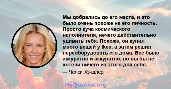 Мы добрались до его места, и это было очень похоже на его личность. Просто куча космического наполнителя, нечего действительно удивить тебя. Похоже, он купил много вещей у Ikea, а затем решил переоборудовать его дома.