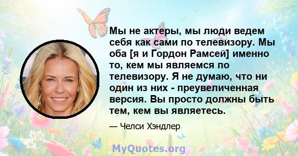 Мы не актеры, мы люди ведем себя как сами по телевизору. Мы оба [я и Гордон Рамсей] именно то, кем мы являемся по телевизору. Я не думаю, что ни один из них - преувеличенная версия. Вы просто должны быть тем, кем вы