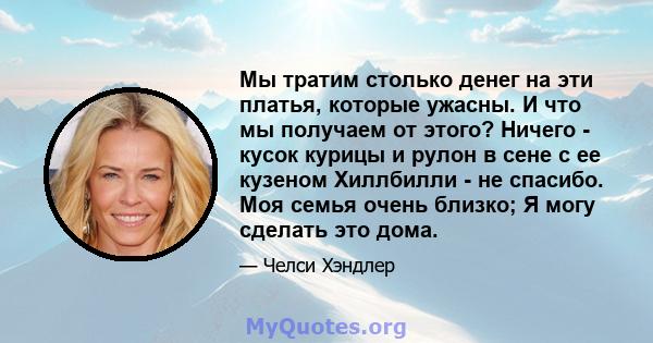 Мы тратим столько денег на эти платья, которые ужасны. И что мы получаем от этого? Ничего - кусок курицы и рулон в сене с ее кузеном Хиллбилли - не спасибо. Моя семья очень близко; Я могу сделать это дома.