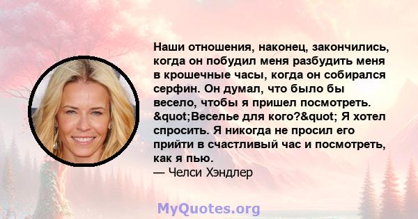 Наши отношения, наконец, закончились, когда он побудил меня разбудить меня в крошечные часы, когда он собирался серфин. Он думал, что было бы весело, чтобы я пришел посмотреть. "Веселье для кого?" Я хотел