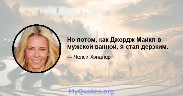 Но потом, как Джордж Майкл в мужской ванной, я стал дерзким.