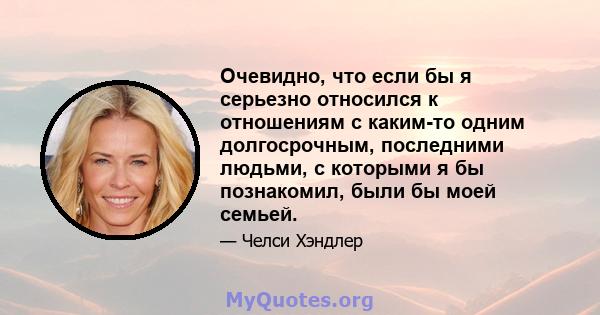 Очевидно, что если бы я серьезно относился к отношениям с каким-то одним долгосрочным, последними людьми, с которыми я бы познакомил, были бы моей семьей.